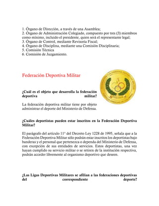 1. Órgano de Dirección, a través de una Asamblea;
2. Órgano de Administración Colegiado, compuesto por tres (3) miembros
como mínimo, incluido el presidente, quien será el representante legal;
3. Órgano de Control, mediante Revisoría Fiscal;
4. Órgano de Disciplina, mediante una Comisión Disciplinaria;
5. Comisión Técnica
6. Comisión de Juzgamiento.
Federación Deportiva Militar
¿Cuál es el objeto que desarrolla la federación
deportiva militar?
La federación deportiva militar tiene por objeto
administrar el deporte del Ministerio de Defensa.
¿Cuáles deportistas pueden estar inscritos en la Federación Deportiva
Militar?
El parágrafo del artículo 11° del Decreto Ley 1228 de 1995, señala que a la
Federación Deportiva Militar sólo podrán estar inscritos los deportistas bajo
banderas y el personal que pertenezca o dependa del Ministerio de Defensa,
con excepción de sus entidades de servicios. Estos deportistas, una vez
hayan cumplido su servicio militar o se retiren de la institución respectiva,
podrán acceder libremente al organismo deportivo que deseen.
¿Las Ligas Deportivas Militares se afilian a las federaciones deportivas
del correspondiente deporte?
 