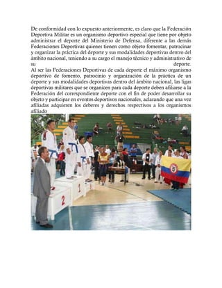 De conformidad con lo expuesto anteriormente, es claro que la Federación
Deportiva Militar es un organismo deportivo especial que tiene por objeto
administrar el deporte del Ministerio de Defensa, diferente a las demás
Federaciones Deportivas quienes tienen como objeto fomentar, patrocinar
y organizar la práctica del deporte y sus modalidades deportivas dentro del
ámbito nacional, teniendo a su cargo el manejo técnico y administrativo de
su deporte.
Al ser las Federaciones Deportivas de cada deporte el máximo organismo
deportivo de fomento, patrocinio y organización de la práctica de un
deporte y sus modalidades deportivas dentro del ámbito nacional, las ligas
deportivas militares que se organicen para cada deporte deben afiliarse a la
Federación del correspondiente deporte con el fin de poder desarrollar su
objeto y participar en eventos deportivos nacionales, aclarando que una vez
afiliadas adquieren los deberes y derechos respectivos a los organismos
afiliado
 