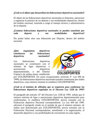 ¿Cuál es el objeto que desarrollan las federaciones deportivas nacionales?
El objeto de las federaciones deportivas nacionales es fomentar, patrocinar
y organizar la práctica de un deporte y sus modalidades deportivas, dentro
del ámbito nacional, teniendo a cargo el manejo técnico y administrativo
de su deporte.
¿Cuántas federaciones deportivas nacionales se pueden constituir por
cada deporte y sus modalidades deportivas?
No podrá haber sino una federación por Deporte, dentro del ámbito
nacional.
¿Qué organismos deportivos
constituyen las federaciones
deportivas nacionales?
Las federaciones deportivas
nacionales se constituyen con el
mínimo de ligas deportivas o
asociaciones deportivas
departamentales, o del Distrito
Capital o de ambas clases, establecido
por COLDEPORTES. En casos excepcionales, (artículo 3º. Ley 494 de
1999), las federaciones deportivas nacionales pueden constituirse por clubes
deportivos, cuyo número mínimo lo establece COLDEPORTES.
¿Cuál es el mínimo de afiliados que se requieren para conformar las
federaciones deportivas reguladas en el Decreto Ley 1228 de 1995?
El parágrafo del artículo 12º del Decreto Ley 1228 de 1995, señala que el
número mínimo de ligas o asociaciones deportivas departamentales para
conformarlas, lo establece COLDEPORTES, previa consulta con la
Federación deportiva Nacional correspondiente. La Ley 494 del 1999,
adicionó el parágrafo citado en el sentido de que el número mínimo, de
clubes será determinado por COLDEPORTES, previa consulta con la
Federación Nacional correspondiente, atendiendo a la organización, el
desarrollo deportivo y sus posibilidades de crecimiento en cada región,
 