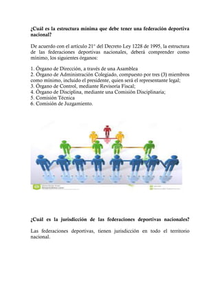 ¿Cuál es la estructura mínima que debe tener una federación deportiva
nacional?
De acuerdo con el artículo 21° del Decreto Ley 1228 de 1995, la estructura
de las federaciones deportivas nacionales, deberá comprender como
mínimo, los siguientes órganos:
1. Órgano de Dirección, a través de una Asamblea
2. Órgano de Administración Colegiado, compuesto por tres (3) miembros
como mínimo, incluido el presidente, quien será el representante legal;
3. Órgano de Control, mediante Revisoría Fiscal;
4. Órgano de Disciplina, mediante una Comisión Disciplinaria;
5. Comisión Técnica
6. Comisión de Juzgamiento.
¿Cuál es la jurisdicción de las federaciones deportivas nacionales?
Las federaciones deportivas, tienen jurisdicción en todo el territorio
nacional.
 