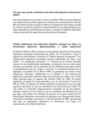 ¿En qué casos puede constituirse una federación deportiva nacional por
clubes?
De conformidad con el artículo 3° de la Ley 494 de 1999, se puede constituir
una federación por clubes deportivos cuando este conformada por más del
80% de clubes sociales; cuando se refiera a un deporte de alto riesgo; cuando
no existan escenarios deportivos especializados en los departamentos que
haga imposible la conformación de Ligas; o cuando el Gobierno determine
normas especiales de seguridad para la práctica del deporte.
¿Puede conformarse una federación deportiva nacional por ligas y/o
asociaciones deportivas departamentales, y clubes deportivos?
El Decreto 2845 de 1984, constituye el antecedente legal de las federaciones
deportivas nacionales constituidas por clubes. En su momento, y bajo la
vigencia de este Decreto, el artículo 15° Ibídem disponía lo siguiente: “Las
Federaciones deportivas nacionales estarán constituidas por ligas o por
clubes”. La conjunción disyuntiva “o” utilizada en la norma, permitió
separar las dos modalidades haciéndolas excluyentes, fue así como desde
entonces, se entendió, que la existencia de una federación por ligas excluía
la posibilidad de una por clubes y viceversa. La finalidad buscada por el
legislador, al aprobar la Ley 494 de 1999, era garantizar que frente a unas
situaciones concretas, establecidas en el artículo 3°, las federaciones
deportivas nacionales pudieran seguir funcionando por clubes, tal y como
había operado bajo la vigencia del Decreto 2845 de 1984. El propio
legislador, al regular los casos específicos, por vía del artículo 3° de la Ley
494 de 1999, no dispuso de forma específica la facultad de que las ligas
siguieran operando en caso de constituirse una federación por clubes. En
este orden, la exclusión originariamente entendida de las dos figuras,
continua vigente, en los eventos en que se conforme una federación ya se
por ligas o por clubes. No obstante lo anterior, en el caso concreto de las
federaciones deportivas nacionales de personas con Discapacidad físicas,
sensoriales o mentales, el artículo 13° del Decreto 641 de 2001, permite que
este tipo de organismos deportivos se constituyan con Ligas y/o
asociaciones, más clubes deportivos.
 