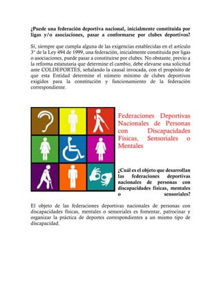 ¿Puede una federación deportiva nacional, inicialmente constituida por
ligas y/o asociaciones, pasar a conformarse por clubes deportivos?
Sí, siempre que cumpla alguna de las exigencias establecidas en el artículo
3° de la Ley 494 de 1999, una federación, inicialmente constituida por ligas
o asociaciones, puede pasar a constituirse por clubes. No obstante, previo a
la reforma estatutaria que determine el cambio, debe elevarse una solicitud
ante COLDEPORTES, señalando la causal invocada, con el propósito de
que esta Entidad determine el número mínimo de clubes deportivos
exigidos para la constitución y funcionamiento de la federación
correspondiente.
Federaciones Deportivas
Nacionales de Personas
con Discapacidades
Físicas, Sensoriales o
Mentales
¿Cuál es el objeto que desarrollan
las federaciones deportivas
nacionales de personas con
discapacidades físicas, mentales
o sensoriales?
El objeto de las federaciones deportivas nacionales de personas con
discapacidades físicas, mentales o sensoriales es fomentar, patrocinar y
organizar la práctica de deportes correspondientes a un mismo tipo de
discapacidad.
 