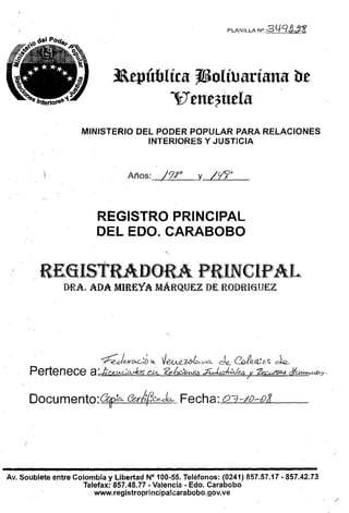 PLANILLA N o   .3L1Cf!tn




                              j&epúblíca TSolílJaríana be
                                     Vene?uela
                    MINISTERIO OEL PODER POPULAR PARA RELACIONES
                                 INTERIORES Y JUSTICIA



                                    Años:    /9r        y 1t¡J?'



                         REGISTRO PRINCIPAL

                         DELEDO.CARABOBO



         RE6IstRADORs.A PRINCIPAL
               DRA. ADA MIREYA MÁRQUf:l. DE ROmW6íUEZ




                          ~     I
                                               ~ VeA.ALUf~V'O-- de... ~e@(:Ds de...
                                        ¡    ,/                                    .
                          redvvC>.C.-:D
      Pertenece
          .-           a :e&'C-e.J.A-Go...chs ebt. 'fe,bc,O-vt01 ÁtJvs/n'a./e4 7v hM~ dfuu-u&:7'

      DOGumento:~:D.- r:?erMCe-Jo.- Fecha: 03-lo-oJ




-,--------------------------------­
Av. Soublete entre Colombia y Libertad N° 100-55. Teléfonos: (0241) 857.57.17·857.42.73
                     Telefax.: 857.48.77 • Valencia· Edo. Carabobo
                        www~registroprincipa!carabobo.gov.ve
                                                                                                   /
 