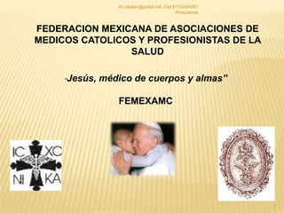 1 FEDERACION MEXICANA DE ASOCIACIONES DE MEDICOS CATOLICOS Y PROFESIONISTAS DE LA SALUD “Jesús, médico de cuerpos y almas” FEMEXAMC dr.catalan@axtel.net  Cel 8110294061 Presidente 