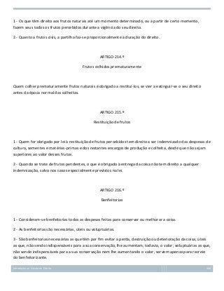 1 - Os que têm direito aos frutos naturais até um momento determinado, ou a partir de certo momento,
fazem seus todos os frutos percebidos durante a vigência do seu direito.
2 - Quanto a frutos civis, a partilha faz-se proporcionalmente à duração do direito.

ARTIGO 214.º
Frutos colhidos prematuramente

Quem colher prematuramente frutos naturais é obrigado a restituí-los, se vier a extinguir-se o seu direito
antes da época normal das colheitas.

ARTIGO 215.º
Restituição de frutos

1 - Quem for obrigado por lei à restituição de frutos percebidos tem direito a ser indemnizado das despesas de
cultura, sementes e matérias-primas e dos restantes encargos de produção e colheita, desde que não sejam
superiores ao valor desses frutos.
2 - Quando se trate de frutos pendentes, o que é obrigado à entrega da coisa não tem direito a qualquer
indemnização, salvo nos casos especialmente previstos na lei.

ARTIGO 216.º
Benfeitorias

1 - Consideram-se benfeitorias todas as despesas feitas para conservar ou melhorar a coisa.
2 - As benfeitorias são necessárias, úteis ou voluptuárias.
3 - São benfeitorias necessárias as que têm por fim evitar a perda, destruição ou deterioração da coisa; úteis
as que, não sendo indispensáveis para a sua conservação, lhe aumentam, todavia, o valor; voluptuárias as que,
não sendo indispensáveis para a sua conservação nem lhe aumentando o valor, servem apenas para recreio
do benfeitorizante.
Introdução ao Estudo do Direito

100

 