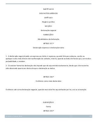 SUBTÍTULO III
DOS FACTOS JURÍDICOS
CAPÍTULO I
Negócio jurídico
SECÇÃO I
Declaração negocial
SUBSECÇÃO I
Modalidades da declaração
ARTIGO 217.º
Declaração expressa e declaração tácita

1 - A declaração negocial pode ser expressa ou tácita: é expressa, quando feita por palavras, escrito ou
qualquer outro meio directo de manifestação da vontade, e tácita, quando se deduz de factos que, com toda a
probabilidade, a revelam.
2 - O carácter formal da declaração não impede que ela seja emitida tacitamente, desde que a forma tenha
sido observada quanto aos factos de que a declaração se deduz.

ARTIGO 218.º
O silêncio como meio declarativo

O silêncio vale como declaração negocial, quando esse valor lhe seja atribuído por lei, uso ou convenção.

SUBSECÇÃO II
Forma
ARTIGO 219.º
Introdução ao Estudo do Direito

101

 