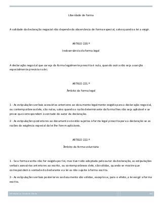 Liberdade de forma

A validade da declaração negocial não depende da observância de forma especial, salvo quando a lei a exigir.

ARTIGO 220.º
Inobservância da forma legal

A declaração negocial que careça da forma legalmente prescrita é nula, quando outra não seja a sanção
especialmente prevista na lei.

ARTIGO 221.º
Âmbito da forma legal

1 - As estipulações verbais acessórias anteriores ao documento legalmente exigido para a declaração negocial,
ou contemporâneas dele, são nulas, salvo quando a razão determinante da forma lhes não seja aplicável e se
prove que correspondem à vontade do autor da declaração.
2 - As estipulações posteriores ao documento só estão sujeitas à forma legal prescrita para a declaração se as
razões da exigência especial da lei lhe forem aplicáveis.

ARTIGO 222.º
Âmbito da forma voluntária

1 - Se a forma escrita não for exigida por lei, mas tiver sido adoptada pelo autor da declaração, as estipulações
verbais acessórias anteriores ao escrito, ou contemporâneas dele, são válidas, quando se mostre que
correspondem à vontade do declarante e a lei as não sujeite à forma escrita.
2 - As estipulações verbais posteriores ao documento são válidas, excepto se, para o efeito, a lei exigir a forma
escrita.

Introdução ao Estudo do Direito

102

 