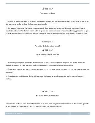 ARTIGO 223.º
Forma convencional

1 - Podem as partes estipular uma forma especial para a declaração; presume-se, neste caso, que as partes se
não querem vincular senão pela forma convencionada.
2 - Se, porém, a forma só for convencionada depois de o negócio estar concluído ou no momento da sua
conclusão, e houver fundamento para admitir que as partes se quiseram vincular desde logo, presume-se que
a convenção teve em vista a consolidação do negócio, ou qualquer outro efeito, mas não a sua substituição.

SUBSECÇÃO III
Perfeição da declaração negocial
ARTIGO 224.º
Eficácia da declaração negocial

1 - A declaração negocial que tem um destinatário torna-se eficaz logo que chega ao seu poder ou é dele
conhecida; as outras, logo que a vontade do declarante se manifesta na forma adequada.
2 - É também considerada eficaz a declaração que só por culpa do destinatário não foi por ele oportunamente
recebida.
3 - A declaração recebida pelo destinatário em condições de, sem culpa sua, não poder ser conhecida é
ineficaz.

ARTIGO 225.º
Anúncio público da declaração

A declaração pode ser feita mediante anúncio publicado num dos jornais da residência do declarante, quando
se dirija a pessoa desconhecida ou cujo paradeiro seja por aquele ignorado.

Introdução ao Estudo do Direito

103

 