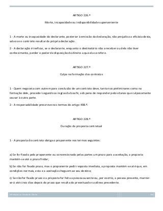ARTIGO 226.º
Morte, incapacidade ou indisponibilidade superveniente

1 - A morte ou incapacidade do declarante, posterior à emissão da declaração, não prejudica a eficácia desta,
salvo se o contrário resultar da própria declaração.
2 - A declaração é ineficaz, se o declarante, enquanto o destinatário não a receber ou dela não tiver
conhecimento, perder o poder de disposição do direito a que ela se refere.

ARTIGO 227.º
Culpa na formação dos contratos

1 - Quem negoceia com outrem para conclusão de um contrato deve, tanto nos preliminares como na
formação dele, proceder segundo as regras da boa fé, sob pena de responder pelos danos que culposamente
causar à outra parte.
2 - A responsabilidade prescreve nos termos do artigo 498.º.

ARTIGO 228.º
Duração da proposta contratual

1 - A proposta do contrato obriga o proponente nos termos seguintes:

a) Se for fixado pelo proponente ou convencionado pelas partes um prazo para a aceitação, a proposta
mantém-se até o prazo findar;
b) Se não for fixado prazo, mas o proponente pedir resposta imediata, a proposta mantém-se até que, em
condições normais, esta e a aceitação cheguem ao seu destino;
c) Se não for fixado prazo e a proposta for feita a pessoa ausente ou, por escrito, a pessoa presente, manterse-á até cinco dias depois do prazo que resulta do preceituado na alínea precedente.

Introdução ao Estudo do Direito

104

 
