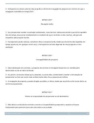 2 - O disposto no número anterior não prejudica o direito de revogação da proposta nos termos em que a
revogação é admitida no Artigo 230.º.

ARTIGO 229.º
Recepção tardia

1 - Se o proponente receber a aceitação tardiamente, mas não tiver razões para admitir que ela foi expedida
fora do tempo, deve avisar imediatamente o aceitante de que o contrato se não concluiu, sob pena de
responder pelo prejuízo havido.
2 - O proponente pode, todavia, considerar eficaz a resposta tardia, desde que ela tenha sido expedida em
tempo oportuno; em qualquer outro caso, a formação do contrato depende de nova proposta e nova
aceitação.

ARTIGO 230.º
Irrevogabilidade da proposta

1 - Salvo declaração em contrário, a proposta de contrato é irrevogável depois de ser recebida pelo
destinatário ou de ser dele conhecida.
2 - Se, porém, ao mesmo tempo que a proposta, ou antes dela, o destinatário receber a retractação do
proponente ou tiver por outro meio conhecimento dela, fica a proposta sem efeito.
3 - A revogação da proposta, quando dirigida ao público, é eficaz, desde que seja feita na forma da oferta ou
em forma equivalente.

ARTIGO 231.º
Morte ou incapacidade do proponente ou do destinatário

1 - Não obsta à conclusão do contrato a morte ou incapacidade do proponente, excepto se houver
fundamento para presumir que outra teria sido a sua vontade.
Introdução ao Estudo do Direito

105

 