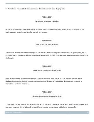 2 - A morte ou incapacidade do destinatário determina a ineficácia da proposta.

ARTIGO 232.º
Âmbito do acordo de vontades

O contrato não fica concluído enquanto as partes não houverem acordado em todas as cláusulas sobre as
quais qualquer delas tenha julgado necessário o acordo.

ARTIGO 233.º
Aceitação com modificações

A aceitação com aditamentos, limitações ou outras modificações importa a rejeição da proposta; mas, se a
modificação for suficientemente precisa, equivale a nova proposta, contanto que outro sentido não resulte da
declaração.

ARTIGO 234.º
Dispensa da declaração de aceitação

Quando a proposta, a própria natureza ou circunstâncias do negócio, ou os usos tornem dispensável a
declaração de aceitação, tem-se o contrato por concluído logo que a conduta da outra parte mostre a
intenção de aceitar a proposta.

ARTIGO 235.º
Revogação da aceitação ou da rejeição

1 - Se o destinatário rejeitar a proposta, mas depois a aceitar, prevalece a aceitação, desde que esta chegue ao
poder do proponente, ou seja dele conhecida, ao mesmo tempo que a rejeição, ou antes dela.
Introdução ao Estudo do Direito

106

 
