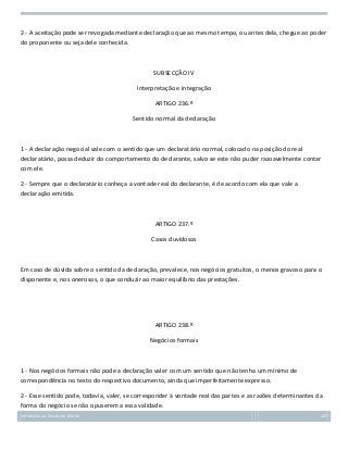 2 - A aceitação pode ser revogada mediante declaração que ao mesmo tempo, ou antes dela, chegue ao poder
do proponente ou seja dele conhecida.

SUBSECÇÃO IV
Interpretação e integração
ARTIGO 236.º
Sentido normal da declaração

1 - A declaração negocial vale com o sentido que um declaratário normal, colocado na posição do real
declaratário, possa deduzir do comportamento do declarante, salvo se este não puder razoavelmente contar
com ele.
2 - Sempre que o declaratário conheça a vontade real do declarante, é de acordo com ela que vale a
declaração emitida.

ARTIGO 237.º
Casos duvidosos

Em caso de dúvida sobre o sentido da declaração, prevalece, nos negócios gratuitos, o menos gravoso para o
disponente e, nos onerosos, o que conduzir ao maior equilíbrio das prestações.

ARTIGO 238.º
Negócios formais

1 - Nos negócios formais não pode a declaração valer com um sentido que não tenha um mínimo de
correspondência no texto do respectivo documento, ainda que imperfeitamente expresso.
2 - Esse sentido pode, todavia, valer, se corresponder à vontade real das partes e as razões determinantes da
forma do negócio se não opuserem a essa validade.
Introdução ao Estudo do Direito

107

 