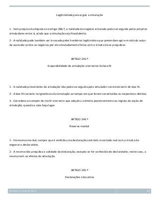 Legitimidade para arguir a simulação

1 - Sem prejuízo do disposto no artigo 286.º, a nulidade do negócio simulado pode ser arguida pelos próprios
simuladores entre si, ainda que a simulação seja fraudulenta.
2 - A nulidade pode também ser invocada pelos herdeiros legitimários que pretendam agir em vida do autor
da sucessão contra os negócios por ele simuladamente feitos com o intuito de os prejudicar.

ARTIGO 243.º
Inoponibilidade da simulação a terceiros de boa fé

1 - A nulidade proveniente da simulação não pode ser arguida pelo simulador contra terceiro de boa fé.
2 - A boa fé consiste na ignorância da simulação ao tempo em que foram constituídos os respectivos direitos.
3 - Considera-se sempre de má fé o terceiro que adquiriu o direito posteriormente ao registo da acção de
simulação, quando a este haja lugar.

ARTIGO 244.º
Reserva mental

1 - Há reserva mental, sempre que é emitida uma declaração contrária à vontade real com o intuito de
enganar o declaratário.
2 - A reserva não prejudica a validade da declaração, excepto se for conhecida do declaratário; neste caso, a
reserva tem os efeitos da simulação.

ARTIGO 245.º
Declarações não sérias

Introdução ao Estudo do Direito

109

 