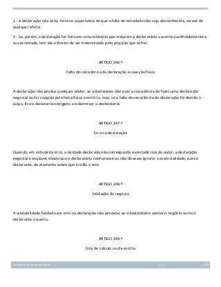 1 - A declaração não séria, feita na expectativa de que a falta de seriedade não seja desconhecida, carece de
qualquer efeito.
2 - Se, porém, a declaração for feita em circunstâncias que induzam o declaratário a aceitar justificadamente a
sua seriedade, tem ele o direito de ser indemnizado pelo prejuízo que sofrer.

ARTIGO 246.º
Falta de consciência da declaração e coacção física

A declaração não produz qualquer efeito, se o declarante não tiver a consciência de fazer uma declaração
negocial ou for coagido pela força física a emiti-la; mas, se a falta de consciência da declaração foi devida a
culpa, fica o declarante obrigado a indemnizar o declaratário.

ARTIGO 247.º
Erro na declaração

Quando, em virtude de erro, a vontade declarada não corresponda à vontade real do autor, a declaração
negocial é anulável, desde que o declaratário conhecesse ou não devesse ignorar a essencialidade, para o
declarante, do elemento sobre que incidiu o erro.

ARTIGO 248.º
Validação do negócio

A anulabilidade fundada em erro na declaração não procede, se o declaratário aceitar o negócio como o
declarante o queria.

ARTIGO 249.º
Erro de cálculo ou de escrita

Introdução ao Estudo do Direito

110

 