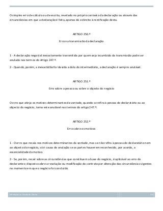 O simples erro de cálculo ou de escrita, revelado no próprio contexto da declaração ou através das
circunstâncias em que a declaração é feita, apenas dá o direito à rectificação desta.

ARTIGO 250.º
Erro na transmissão da declaração

1 - A declaração negocial inexactamente transmitida por quem seja incumbido da transmissão pode ser
anulada nos termos do Artigo 247.º.
2 - Quando, porém, a inexactidão for devida a dolo do intermediário, a declaração é sempre anulável.

ARTIGO 251.º
Erro sobre a pessoa ou sobre o objecto do negócio

O erro que atinja os motivos determinantes da vontade, quando se refira à pessoa do declaratário ou ao
objecto do negócio, torna este anulável nos termos do artigo 247.º.

ARTIGO 252.º
Erro sobre os motivos

1 - O erro que recaia nos motivos determinantes da vontade, mas se não refira à pessoa do declaratário nem
ao objecto do negócio, só é causa de anulação se as partes houverem reconhecido, por acordo, a
essencialidade do motivo.
2 - Se, porém, recair sobre as circunstâncias que constituem a base do negócio, é aplicável ao erro do
declarante o disposto sobre a resolução ou modificação do contrato por alteração das circunstâncias vigentes
no momento em que o negócio foi concluído.

Introdução ao Estudo do Direito

111

 