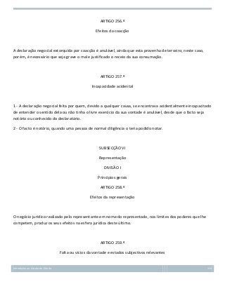 ARTIGO 256.º
Efeitos da coacção

A declaração negocial extorquida por coacção é anulável, ainda que esta provenha de terceiro; neste caso,
porém, é necessário que seja grave o mal e justificado o receio da sua consumação.

ARTIGO 257.º
Incapacidade acidental

1 - A declaração negocial feita por quem, devido a qualquer causa, se encontrava acidentalmente incapacitado
de entender o sentido dela ou não tinha o livre exercício da sua vontade é anulável, desde que o facto seja
notório ou conhecido do declaratário.
2 - O facto é notório, quando uma pessoa de normal diligência o teria podido notar.

SUBSECÇÃO VI
Representação
DIVISÃO I
Princípios gerais
ARTIGO 258.º
Efeitos da representação

O negócio jurídico realizado pelo representante em nome do representado, nos limites dos poderes que lhe
competem, produz os seus efeitos na esfera jurídica deste último.

ARTIGO 259.º
Falta ou vícios da vontade e estados subjectivos relevantes

Introdução ao Estudo do Direito

113

 