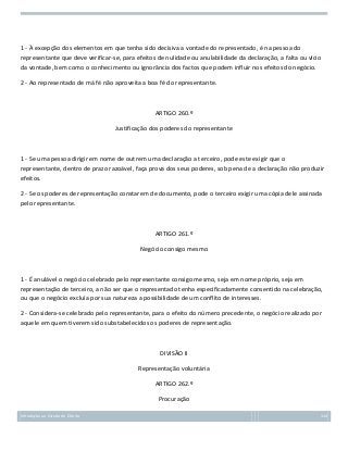 1 - À excepção dos elementos em que tenha sido decisiva a vontade do representado, é na pessoa do
representante que deve verificar-se, para efeitos de nulidade ou anulabilidade da declaração, a falta ou vício
da vontade, bem como o conhecimento ou ignorância dos factos que podem influir nos efeitos do negócio.
2 - Ao representado de má fé não aproveita a boa fé do representante.

ARTIGO 260.º
Justificação dos poderes do representante

1 - Se uma pessoa dirigir em nome de outrem uma declaração a terceiro, pode este exigir que o
representante, dentro de prazo razoável, faça prova dos seus poderes, sob pena de a declaração não produzir
efeitos.
2 - Se os poderes de representação constarem de documento, pode o terceiro exigir uma cópia dele assinada
pelo representante.

ARTIGO 261.º
Negócio consigo mesmo

1 - É anulável o negócio celebrado pelo representante consigo mesmo, seja em nome próprio, seja em
representação de terceiro, a não ser que o representado tenha especificadamente consentido na celebração,
ou que o negócio excluía por sua natureza a possibilidade de um conflito de interesses.
2 - Considera-se celebrado pelo representante, para o efeito do número precedente, o negócio realizado por
aquele em quem tiverem sido substabelecidos os poderes de representação.

DIVISÃO II
Representação voluntária
ARTIGO 262.º
Procuração
Introdução ao Estudo do Direito

114

 