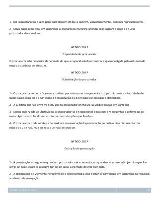 1 - Diz-se procuração o acto pelo qual alguém atribui a outrem, voluntariamente, poderes representativos.
2 - Salvo disposição legal em contrário, a procuração revestirá a forma exigida para o negócio que o
procurador deva realizar.

ARTIGO 263.º
Capacidade do procurador
O procurador não necessita de ter mais do que a capacidade de entender e querer exigida pela natureza do
negócio que haja de efectuar.
ARTIGO 264.º
Substituição do procurador

1 - O procurador só pode fazer-se substituir por outrem se o representado o permitir ou se a faculdade de
substituição resultar do conteúdo da procuração ou da relação jurídica que a determina.
2 - A substituição não envolve exclusão do procurador primitivo, salvo declaração em contrário.
3 - Sendo autorizada a substituição, o procurador só é responsável para com o representado se tiver agido
com culpa na escolha do substituto ou nas instruções que lhe deu.
4 - O procurador pode servir-se de auxiliares na execução da procuração, se outra coisa não resultar do
negócio ou da natureza do acto que haja de praticar.

ARTIGO 265.º
Extinção da procuração

1 - A procuração extingue-se quando o procurador a ela renuncia, ou quando cessa a relação jurídica que lhe
serve de base, excepto se outra for, neste caso, a vontade do representado.
2 - A procuração é livremente revogável pelo representado, não obstante convenção em contrário ou renúncia
ao direito de revogação.

Introdução ao Estudo do Direito

115

 