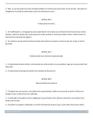 3 - Mas, se a procuração tiver sido conferida também no interesse do procurador ou de terceiro, não pode ser
revogada sem acordo do interessado, salvo ocorrendo justa causa.

ARTIGO 266.º
Protecção de terceiros

1 - As modificações e a revogação da procuração devem ser levadas ao conhecimento de terceiros por meios
idóneos, sob pena de lhes não serem oponíveis senão quando se mostre que delas tinham conhecimento no
momento da conclusão do negócio.
2 - As restantes causas extintivas da procuração não podem ser opostas a terceiro que sem culpa, as tenha
ignorado.

ARTIGO 267.º
Restituição do documento da representação

1 - O representante deve restituir o documento de onde constem os seus poderes, logo que a procuração tiver
caducado.
2 - O representante não goza do direito de retenção do documento.

ARTIGO 268.º
Representação sem poderes

1 - O negócio que uma pessoa, sem poderes de representação, celebre em nome de outrem é ineficaz em
relação a este, se não for por ele ratificado.
2 - A ratificação está sujeita à forma exigida para a procuração e tem eficácia retroactiva, sem prejuízo dos
direitos de terceiro.
3 - Considera-se negada a ratificação, se não for feita dentro do prazo que a outra parte fixar para o efeito.

Introdução ao Estudo do Direito

116

 