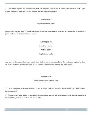 4 - Enquanto o negócio não for ratificado, tem a outra parte a faculdade de o revogar ou rejeitar, salvo se, no
momento da conclusão, conhecia a falta de poderes do representante.

ARTIGO 269.º
Abuso da representação

O disposto no artigo anterior é aplicável ao caso de o representante ter abusado dos seus poderes, se a outra
parte conhecia ou devia conhecer o abuso.

SUBSECÇÃO VII
Condição e termo
ARTIGO 270.º
Noção de condição

As partes podem subordinar a um acontecimento futuro e incerto a produção dos efeitos do negócio jurídico
ou a sua resolução: no primeiro caso, diz-se suspensiva a condição; no segundo, resolutiva.

ARTIGO 271.º
Condições ilícitas ou impossíveis

1 - É nulo o negócio jurídico subordinado a uma condição contrária à lei ou à ordem pública, ou ofensiva dos
bons costumes.
2 - É igualmente nulo o negócio sujeito a uma condição suspensiva que seja física ou legalmente impossível; se
for resolutiva, tem-se a condição por não escrita.

Introdução ao Estudo do Direito

117

 