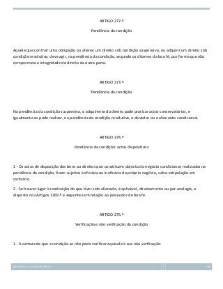 ARTIGO 272.º
Pendência da condição

Aquele que contrair uma obrigação ou alienar um direito sob condição suspensiva, ou adquirir um direito sob
condição resolutiva, deve agir, na pendência da condição, segundo os ditames da boa fé, por forma que não
comprometa a integridade do direito da outra parte.

ARTIGO 273.º
Pendência da condição

Na pendência da condição suspensiva, o adquirente do direito pode praticar actos conservatórios, e
igualmente os pode realizar, na pendência da condição resolutiva, o devedor ou o alienante condicional.

ARTIGO 274.º
Pendência da condição: actos dispositivos

1 - Os actos de disposição dos bens ou direitos que constituem objecto do negócio condicional, realizados na
pendência da condição, ficam sujeitos à eficácia ou ineficácia do próprio negócio, salvo estipulação em
contrário.
2 - Se houver lugar à restituição do que tiver sido alienado, é aplicável, directamente ou por analogia, o
disposto nos Artigos 1269.º e seguintes em relação ao possuidor de boa fé.

ARTIGO 275.º
Verificação e não verificação da condição

1 - A certeza de que a condição se não pode verificar equivale à sua não verificação.

Introdução ao Estudo do Direito

118

 