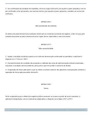 2 - Se a verificação da condição for impedida, contra as regras da boa fé, por aquele a quem prejudica, tem-se
por verificada; se for provocada, nos mesmos termos, por aquele a quem aproveita, considera-se como não
verificada.

ARTIGO 276.º
Retroactividade da condição

Os efeitos do preenchimento da condição retrotraem-se à data da conclusão do negócio, a não ser que, pela
vontade das partes ou pela natureza do acto, hajam de ser reportados a outro momento.

ARTIGO 277.º
Não retroactividade

1 - Sendo a condição resolutiva aposta a um contrato de execução continuada ou periódica, é aplicável o
disposto no n.º 2 do art. 434.º.
2 - O preenchimento da condição não prejudica a validade dos actos de administração ordinária realizados,
enquanto a condição estiver pendente, pela parte a quem incumbir o exercício do direito.
3 - À aquisição de frutos pela parte a que se refere o número anterior são aplicáveis as disposições relativas à
aquisição de frutos pelo possuidor de boa fé.

ARTIGO 278.º
Termo

Se for estipulado que os efeitos do negócio jurídico comecem ou cessem a partir de certo momento, é
aplicável à estipulação, com as necessárias adaptações, o disposto nos artigos 272.º e 273.º.

Introdução ao Estudo do Direito

119

 