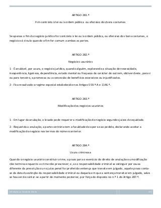 ARTIGO 281.º
Fim contrário à lei ou à ordem pública ou ofensivo dos bons costumes

Se apenas o fim do negócio jurídico for contrário à lei ou à ordem pública, ou ofensivo dos bons costumes, o
negócio só é nulo quando o fim for comum a ambas as partes.

ARTIGO 282.º
Negócios usurários
1 - É anulável, por usura, o negócio jurídico, quando alguém, explorando a situação de necessidade,
inexperiência, ligeireza, dependência, estado mental ou fraqueza de carácter de outrem, obtiver deste, para si
ou para terceiro, a promessa ou a concessão de benefícios excessivos ou injustificados.
2 - Fica ressalvado o regime especial estabelecido nos Artigos 559.º-A e 1146.º.

ARTIGO 283.º
Modificação dos negócios usurários

1 - Em lugar da anulação, o lesado pode requerer a modificação do negócio segundos juízos de equidade.
2 - Requerida a anulação, a parte contrária tem a faculdade de opor-se ao pedido, declarando aceitar a
modificação do negócio nos termos do número anterior.

ARTIGO 284.º
Usura criminosa
Quando o negócio usurário constituir crime, o prazo para o exercício do direito de anulação ou modificação
não termina enquanto o crime não prescrever; e, se a responsabilidade criminal se extinguir por causa
diferente da prescrição ou no juízo penal for proferida sentença que transite em julgado, aquele prazo contase da data da extinção da responsabilidade criminal ou daquela em que a sentença transitar em julgado, salvo
se houver de contar-se a partir de momento posterior, por força do disposto no n.º 1 do Artigo 287.º.

Introdução ao Estudo do Direito

121

 