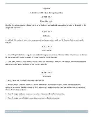 SECÇÃO III
Nulidade e anulabilidade do negócio jurídico
ARTIGO 285.º
Disposição geral
Na falta de regime especial, são aplicáveis à nulidade e à anulabilidade do negócio jurídico as disposições dos
artigos subsequentes.
ARTIGO 286.º
Nulidade
A nulidade é invocável a todo o tempo por qualquer interessado e pode ser declarada oficiosamente pelo
tribunal.
ARTIGO 287.º
Anulabilidade
1 - Só têm legitimidade para arguir a anulabilidade as pessoas em cujo interesse a lei a estabelece, e só dentro
do ano subsequente à cessação do vício que lhe serve de fundamento.
2 - Enquanto, porém, o negócio não estiver cumprido, pode a anulabilidade ser arguida, sem dependência de
prazo, tanto por via de acção como por via de excepção.

ARTIGO 288.º
Confirmação
1 - A anulabilidade é sanável mediante confirmação.
2 - A confirmação compete à pessoa a quem pertencer o direito de anulação, e só é eficaz quando for
posterior à cessação do vício que serve de fundamento à anulabilidade e o seu autor tiver conhecimento do
vício e do direito à anulação.
3 - A confirmação pode ser expressa ou tácita e não depende de forma especial.
4 - A confirmação tem eficácia retroactiva, mesmo em relação a terceiro.

Introdução ao Estudo do Direito

122

 