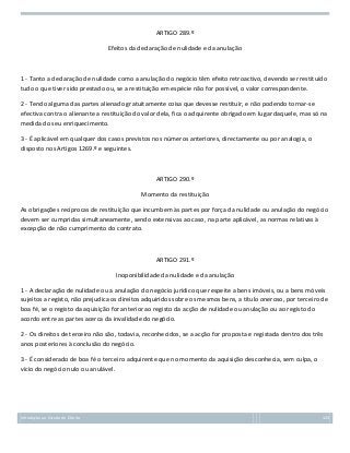 ARTIGO 289.º
Efeitos da declaração de nulidade e da anulação

1 - Tanto a declaração de nulidade como a anulação do negócio têm efeito retroactivo, devendo ser restituído
tudo o que tiver sido prestado ou, se a restituição em espécie não for possível, o valor correspondente.
2 - Tendo alguma das partes alienado gratuitamente coisa que devesse restituir, e não podendo tornar-se
efectiva contra o alienante a restituição do valor dela, fica o adquirente obrigado em lugar daquele, mas só na
medida do seu enriquecimento.
3 - É aplicável em qualquer dos casos previstos nos números anteriores, directamente ou por analogia, o
disposto nos Artigos 1269.º e seguintes.

ARTIGO 290.º
Momento da restituição
As obrigações recíprocas de restituição que incumbem às partes por força da nulidade ou anulação do negócio
devem ser cumpridas simultaneamente, sendo extensivas ao caso, na parte aplicável, as normas relativas à
excepção de não cumprimento do contrato.

ARTIGO 291.º
Inoponibilidade da nulidade e da anulação
1 - A declaração de nulidade ou a anulação do negócio jurídico que respeite a bens imóveis, ou a bens móveis
sujeitos a registo, não prejudica os direitos adquiridos sobre os mesmos bens, a título oneroso, por terceiro de
boa fé, se o registo da aquisição for anterior ao registo da acção de nulidade ou anulação ou ao registo do
acordo entre as partes acerca da invalidade do negócio.
2 - Os direitos de terceiro não são, todavia, reconhecidos, se a acção for proposta e registada dentro dos três
anos posteriores à conclusão do negócio.
3 - É considerado de boa fé o terceiro adquirente que no momento da aquisição desconhecia, sem culpa, o
vício do negócio nulo ou anulável.

Introdução ao Estudo do Direito

123

 