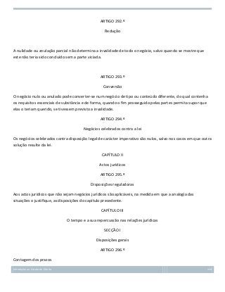 ARTIGO 292.º
Redução

A nulidade ou anulação parcial não determina a invalidade de todo o negócio, salvo quando se mostre que
este não teria sido concluído sem a parte viciada.

ARTIGO 293.º
Conversão
O negócio nulo ou anulado pode converter-se num negócio de tipo ou conteúdo diferente, do qual contenha
os requisitos essenciais de substância e de forma, quando o fim prosseguido pelas partes permita supor que
elas o teriam querido, se tivessem previsto a invalidade.
ARTIGO 294.º
Negócios celebrados contra a lei
Os negócios celebrados contra disposição legal de carácter imperativo são nulos, salvo nos casos em que outra
solução resulte da lei.
CAPÍTULO II
Actos jurídicos
ARTIGO 295.º
Disposições reguladoras
Aos actos jurídicos que não sejam negócios jurídicos são aplicáveis, na medida em que a analogia das
situações o justifique, as disposições do capítulo precedente.
CAPÍTULO III
O tempo e a sua repercussão nas relações jurídicas
SECÇÃO I
Disposições gerais
ARTIGO 296.º
Contagem dos prazos
Introdução ao Estudo do Direito

124

 