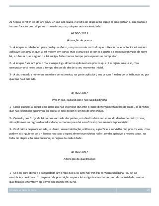 As regras constantes do artigo 279.º são aplicáveis, na falta de disposição especial em contrário, aos prazos e
termos fixados por lei, pelos tribunais ou por qualquer outra autoridade.
ARTIGO 297.º
Alteração de prazos
1 - A lei que estabelecer, para qualquer efeito, um prazo mais curto do que o fixado na lei anterior é também
aplicável aos prazos que já estiverem em curso, mas o prazo só se conta a partir da entrada em vigor da nova
lei, a não ser que, segundo a lei antiga, falte menos tempo para o prazo se completar.
2 - A lei que fixar um prazo mais longo é igualmente aplicável aos prazos que já estejam em curso, mas
computar-se-á neles todo o tempo decorrido desde o seu momento inicial.
3 - A doutrina dos números anteriores é extensiva, na parte aplicável, aos prazos fixados pelos tribunais ou por
qualquer autoridade.

ARTIGO 298.º
Prescrição, caducidade e não uso do direito
1 - Estão sujeitos a prescrição, pelo seu não exercício durante o lapso de tempo estabelecido na lei, os direitos
que não sejam indisponíveis ou que a lei não declare isentos de prescrição.
2 - Quando, por força da lei ou por vontade das partes, um direito deva ser exercido dentro de certo prazo,
são aplicáveis as regras da caducidade, a menos que a lei se refira expressamente à prescrição.
3 - Os direitos de propriedade, usufruto, uso e habitação, enfiteuse, superfície e servidão não prescrevem, mas
podem extinguir-se pelo não uso nos casos especialmente previstos na lei, sendo aplicáveis nesses casos, na
falta de disposição em contrário, as regras da caducidade.

ARTIGO 299.º
Alteração da qualificação

1 - Se a lei considerar de caducidade um prazo que a lei anterior tratava como prescricional, ou se, ao
contrário, considerar como prazo de prescrição o que a lei antiga tratava como caso de caducidade, a nova
qualificação é também aplicável aos prazos em curso.
Introdução ao Estudo do Direito

125

 