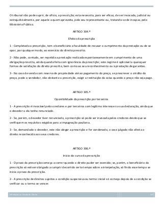 O tribunal não pode suprir, de ofício, a prescrição; esta necessita, para ser eficaz, de ser invocada, judicial ou
extrajudicialmente, por aquele a quem aproveita, pelo seu representante ou, tratando-se de incapaz, pelo
Ministério Público.
ARTIGO 304.º
Efeitos da prescrição
1 - Completada a prescrição, tem o beneficiário a faculdade de recusar o cumprimento da prestação ou de se
opor, por qualquer modo, ao exercício do direito prescrito.
2 - Não pode, contudo, ser repetida a prestação realizada espontaneamente em cumprimento de uma
obrigação prescrita, ainda quando feita com ignorância da prescrição; este regime é aplicável a quaisquer
formas de satisfação do direito prescrito, bem como ao seu reconhecimento ou à prestação de garantias.
3 - No caso de venda com reserva de propriedade até ao pagamento do preço, se prescrever o crédito do
preço, pode o vendedor, não obstante a prescrição, exigir a restituição da coisa quando o preço não seja pago.

ARTIGO 305.º
Oponibilidade da prescrição por terceiros
1 - A prescrição é invocável pelos credores e por terceiros com legítimo interesse na sua declaração, ainda que
o devedor a ela tenha renunciado.
2 - Se, porém, o devedor tiver renunciado, a prescrição só pode ser invocada pelos credores desde que se
verifiquem os requisitos exigidos para a impugnação pauliana.
3 - Se, demandado o devedor, este não alegar a prescrição e for condenado, o caso julgado não afecta o
direito reconhecido aos seus credores.

ARTIGO 306.º
Início do curso da prescrição
1 - O prazo da prescrição começa a correr quando o direito puder ser exercido; se, porém, o beneficiário da
prescrição só estiver obrigado a cumprir decorrido certo tempo sobre a interpelação, só findo esse tempo se
inicia o prazo da prescrição.
2 - A prescrição de direitos sujeitos a condição suspensiva ou termo inicial só começa depois de a condição se
verificar ou o termo se vencer.

Introdução ao Estudo do Direito

127

 