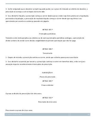 3 - Se for estipulado que o devedor cumprirá quando puder, ou o prazo for deixado ao arbítrio do devedor, a
prescrição só começa a correr depois da morte dele.
4 - Se a dívida for ilíquida, a prescrição começa a correr desde que ao credor seja lícito promover a liquidação;
promovida a liquidação, a prescrição do resultado líquido começa a correr desde que seja feito o seu
apuramento por acordo ou sentença passada em julgado.

ARTIGO 307.º
Prestações periódicas
Tratando-se de renda perpétua ou vitalícia ou de outras prestações periódicas análogas, a prescrição do
direito unitário do credor corre desde a exigibilidade da primeira prestação que não for paga.

ARTIGO 308.º
Transmissão
1 - Depois de iniciada, a prescrição continua a correr, ainda que o direito passe para novo titular.
2 - Se a dívida for assumida por terceiro, a prescrição continua a correr em benefício dele, a não ser que a
assunção importe reconhecimento interruptivo da prescrição.

SUBSECÇÃO II
Prazos da prescrição
ARTIGO 309.º
Prazo ordinário

O prazo ordinário da prescrição é de vinte anos.
ARTIGO 310.º
Prescrição de cinco anos

Prescrevem no prazo de cinco anos:
Introdução ao Estudo do Direito

128

 
