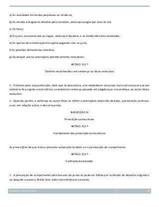a) As anuidades de rendas perpétuas ou vitalícias;
b) As rendas e alugueres devidos pelo locatário, ainda que pagos por uma só vez;
c) Os foros;
d) Os juros convencionais ou legais, ainda que ilíquidos, e os dividendos das sociedades;
e) As quotas de amortização do capital pagáveis com os juros;
f) As pensões alimentícias vencidas;
g) Quaisquer outras prestações periodicamente renováveis.
ARTIGO 311.º
Direitos reconhecidos em sentença ou título executivo

1 - O direito para cuja prescrição, bem que só presuntiva, a lei estabelecer um prazo mais curto do que o prazo
ordinário fica sujeito a este último, se sobrevier sentença passada em julgado que o reconheça, ou outro título
executivo.
2 - Quando, porém, a sentença ou outro título se referir a prestações ainda não devidas, a prescrição continua
a ser, em relação a elas, a de curto prazo.
SUBSECÇÃO III
Prescrições presuntivas
ARTIGO 312.º
Fundamento das prescrições presuntivas

As prescrições de que trata a presente subsecção fundam-se na presunção de cumprimento.
ARTIGO 313.º
Confissão do devedor

1 - A presunção de cumprimento pelo decurso do prazo só pode ser ilidida por confissão do devedor originário
ou daquele a quem a dívida tiver sido transmitida por sucessão.

Introdução ao Estudo do Direito

129

 
