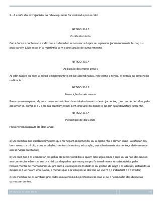 2 - A confissão extrajudicial só releva quando for realizada por escrito.

ARTIGO 314.º
Confissão tácita
Considera-se confessada a dívida se o devedor se recusar a depor ou a prestar juramento no tribunal, ou
praticar em juízo actos incompatíveis com a presunção de cumprimento.

ARTIGO 315.º
Aplicação das regras gerais
As obrigações sujeitas a prescrição presuntiva estão subordinadas, nos termos gerais, às regras da prescrição
ordinária.
ARTIGO 316.º
Prescrição de seis meses
Prescrevem no prazo de seis meses os créditos de estabelecimentos de alojamento, comidas ou bebidas, pelo
alojamento, comidas ou bebidas que forneçam, sem prejuízo do disposto na alínea a) do Artigo seguinte.
ARTIGO 317.º
Prescrição de dois anos
Prescrevem no prazo de dois anos:

a) Os créditos dos estabelecimentos que forneçam alojamento, ou alojamento e alimentação, a estudantes,
bem como os créditos dos estabelecimentos de ensino, educação, assistência ou tratamento, relativamente
aos serviços prestados;
b) Os créditos dos comerciantes pelos objectos vendidos a quem não seja comerciante ou os não destine ao
seu comércio, e bem assim os créditos daqueles que exerçam profissionalmente uma indústria, pelo
fornecimento de mercadorias ou produtos, execução de trabalhos ou gestão de negócios alheios, incluindo as
despesas que hajam efectuado, a menos que a prestação se destine ao exercício industrial do devedor;
c) Os créditos pelos serviços prestados no exercício de profissões liberais e pelo reembolso das despesas
correspondentes.
Introdução ao Estudo do Direito

130

 