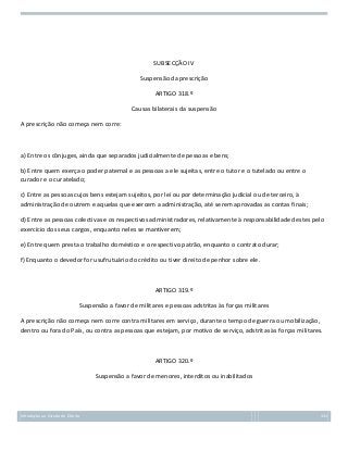 SUBSECÇÃO IV
Suspensão da prescrição
ARTIGO 318.º
Causas bilaterais da suspensão
A prescrição não começa nem corre:

a) Entre os cônjuges, ainda que separados judicialmente de pessoas e bens;
b) Entre quem exerça o poder paternal e as pessoas a ele sujeitas, entre o tutor e o tutelado ou entre o
curador e o curatelado;
c) Entre as pessoas cujos bens estejam sujeitos, por lei ou por determinação judicial ou de terceiro, à
administração de outrem e aquelas que exercem a administração, até serem aprovadas as contas finais;
d) Entre as pessoas colectivas e os respectivos administradores, relativamente à responsabilidade destes pelo
exercício dos seus cargos, enquanto neles se mantiverem;
e) Entre quem presta o trabalho doméstico e o respectivo patrão, enquanto o contrato durar;
f) Enquanto o devedor for usufrutuário do crédito ou tiver direito de penhor sobre ele.

ARTIGO 319.º
Suspensão a favor de militares e pessoas adstritas às forças militares
A prescrição não começa nem corre contra militares em serviço, durante o tempo de guerra ou mobilização,
dentro ou fora do País, ou contra as pessoas que estejam, por motivo de serviço, adstritas às forças militares.

ARTIGO 320.º
Suspensão a favor de menores, interditos ou inabilitados

Introdução ao Estudo do Direito

131

 