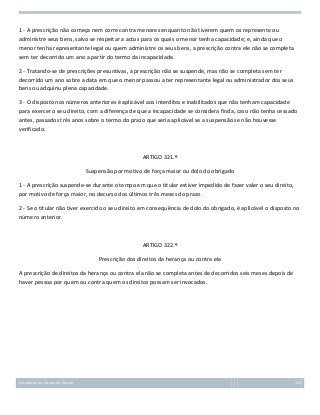 1 - A prescrição não começa nem corre contra menores enquanto não tiverem quem os represente ou
administre seus bens, salvo se respeitar a actos para os quais o menor tenha capacidade; e, ainda que o
menor tenha representante legal ou quem administre os seus bens, a prescrição contra ele não se completa
sem ter decorrido um ano a partir do termo da incapacidade.
2 - Tratando-se de prescrições presuntivas, a prescrição não se suspende, mas não se completa sem ter
decorrido um ano sobre a data em que o menor passou a ter representante legal ou administrador dos seus
bens ou adquiriu plena capacidade.
3 - O disposto nos números anteriores é aplicável aos interditos e inabilitados que não tenham capacidade
para exercer o seu direito, com a diferença de que a incapacidade se considera finda, caso não tenha cessado
antes, passados três anos sobre o termo do prazo que seria aplicável se a suspensão se não houvesse
verificado.

ARTIGO 321.º
Suspensão por motivo de força maior ou dolo do obrigado
1 - A prescrição suspende-se durante o tempo em que o titular estiver impedido de fazer valer o seu direito,
por motivo de força maior, no decurso dos últimos três meses do prazo.
2 - Se o titular não tiver exercido o seu direito em consequência de dolo do obrigado, é aplicável o disposto no
número anterior.

ARTIGO 322.º
Prescrição dos direitos da herança ou contra ela
A prescrição de direitos da herança ou contra ela não se completa antes de decorridos seis meses depois de
haver pessoa por quem ou contra quem os direitos possam ser invocados.

Introdução ao Estudo do Direito

132

 