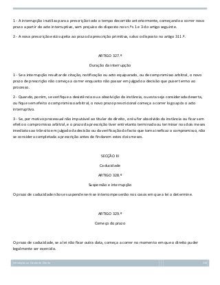 1 - A interrupção inutiliza para a prescrição todo o tempo decorrido anteriormente, começando a correr novo
prazo a partir do acto interruptivo, sem prejuízo do disposto nos n.ºs 1 e 3 do artigo seguinte.
2 - A nova prescrição está sujeita ao prazo da prescrição primitiva, salvo o disposto no artigo 311.º.

ARTIGO 327.º
Duração da interrupção
1 - Se a interrupção resultar de citação, notificação ou acto equiparado, ou de compromisso arbitral, o novo
prazo de prescrição não começa a correr enquanto não passar em julgado a decisão que puser termo ao
processo.
2 - Quando, porém, se verifique a desistência ou a absolvição da instância, ou esta seja considerada deserta,
ou fique sem efeito o compromisso arbitral, o novo prazo prescricional começa a correr logo após o acto
interruptivo.
3 - Se, por motivo processual não imputável ao titular do direito, o réu for absolvido da instância ou ficar sem
efeito o compromisso arbitral, e o prazo da prescrição tiver entretanto terminado ou terminar nos dois meses
imediatos ao trânsito em julgado da decisão ou da verificação do facto que torna ineficaz o compromisso, não
se considera completada a prescrição antes de findarem estes dois meses.

SECÇÃO III
Caducidade
ARTIGO 328.º
Suspensão e interrupção
O prazo de caducidade não se suspende nem se interrompe senão nos casos em que a lei o determine.

ARTIGO 329.º
Começo do prazo

O prazo de caducidade, se a lei não fixar outra data, começa a correr no momento em que o direito puder
legalmente ser exercido.
Introdução ao Estudo do Direito

134

 