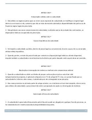 ARTIGO 330.º
Estipulações válidas sobre a caducidade
1 - São válidos os negócios pelos quais se criem casos especiais de caducidade, se modifique o regime legal
desta ou se renuncie a ela, contanto que não se trate de matéria subtraída à disponibilidade das partes ou de
fraude às regras legais da prescrição.
2 - São aplicáveis aos casos convencionais de caducidade, na dúvida acerca da vontade dos contraentes, as
disposições relativas à suspensão da prescrição.
ARTIGO 331.º
Causas impeditivas da caducidade

1 - Só impede a caducidade a prática, dentro do prazo legal ou convencional, do acto a que a lei ou convenção
atribua efeito impeditivo.
2 - Quando, porém, se trate de prazo fixado por contrato ou disposição legal relativa a direito disponível,
impede também a caducidade o reconhecimento do direito por parte daquele contra quem deva ser exercido.

ARTIGO 332.º
Absolvição e interrupção da instância e ineficácia do compromisso arbitral
1 - Quando a caducidade se referir ao direito de propor certa acção em juízo e esta tiver sido
tempestivamente proposta, é aplicável o disposto no n.º 3 do artigo 327.º; mas, se o prazo fixado para a
caducidade for inferior a dois meses, é substituido por ele o designado nesse preceito.
2 - Nos casos previstos na primeira parte do artigo anterior, se a instância se tiver interrompido, não se conta
para efeitos de caducidade o prazo decorrido entre a proposição da acção e a interrupção da instância.
ARTIGO 333.º
Apreciação oficiosa da caducidade

1 - A caducidade é apreciada oficiosamente pelo tribunal e pode ser alegada em qualquer fase do processo, se
for estabelecida em matéria excluída da disponibilidade das partes.
Introdução ao Estudo do Direito

135

 