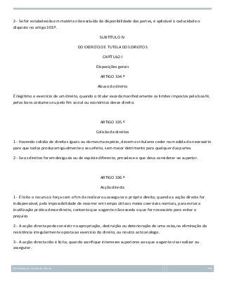 2 - Se for estabelecida em matéria não excluída da disponibilidade das partes, é aplicável à caducidade o
disposto no artigo 303.º.
SUBTÍTULO IV
DO EXERCÍCIO E TUTELA DOS DIREITOS
CAPÍTULO I
Disposições gerais
ARTIGO 334.º
Abuso do direito
É ilegítimo o exercício de um direito, quando o titular exceda manifestamente os limites impostos pela boa fé,
pelos bons costumes ou pelo fim social ou económico desse direito.

ARTIGO 335.º
Colisão de direitos
1 - Havendo colisão de direitos iguais ou da mesma espécie, devem os titulares ceder na medida do necessário
para que todos produzam igualmente o seu efeito, sem maior detrimento para qualquer das partes.
2 - Se os direitos forem desiguais ou de espécie diferente, prevalece o que deva considerar-se superior.

ARTIGO 336.º
Acção directa
1 - É lícito o recurso à força com o fim de realizar ou assegurar o próprio direito, quando a acção directa for
indispensável, pela impossibilidade de recorrer em tempo útil aos meios coercivos normais, para evitar a
inutilização prática desse direito, contanto que o agente não exceda o que for necessário para evitar o
prejuízo.
2 - A acção directa pode consistir na apropriação, destruição ou deterioração de uma coisa,na eliminação da
resistência irregularmente oposta ao exercício do direito, ou noutro acto análogo.
3 - A acção directa não é lícita, quando sacrifique interesses superiores aos que o agente visa realizar ou
assegurar.

Introdução ao Estudo do Direito

136

 
