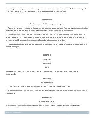 A prova legal plena só pode ser contrariada por meio de prova que mostre não ser verdadeiro o facto que dela
for objecto, sem prejuízo de outras restrições especialmente determinadas na lei.

ARTIGO 348.º
Direito consuetudinário, local, ou estrangeiro
1 - Àquele que invocar direito consuetudinário, local ou estrangeiro, compete fazer a prova da sua existência e
conteúdo; mas o tribunal deve procurar, oficiosamente, obter o respectivo conhecimento.
2 - O conhecimento oficioso incumbe também ao tribunal, sempre que este tenha de decidir com base no
direito consuetudinário, local ou estrangeiro, e nenhuma das partes o tenha invocado, ou a parte contrária
tenha reconhecido a sua existência e conteúdo ou não haja deduzido oposição.
3 - Na impossibilidade de determinar o conteúdo do direito aplicável, o tribunal recorrerá às regras do direito
comum português.

SECÇÃO II
Presunções
ARTIGO 349.º
Noção
Presunções são as ilações que a lei ou o julgador tira de um facto conhecido para firmar um facto
desconhecido.
ARTIGO 350.º
Presunções legais
1 - Quem tem a seu favor a presunção legal escusa de provar o facto a que ela conduz.
2 - As presunções legais podem, todavia, ser ilididas mediante prova em contrário, excepto nos casos em que
a lei o proibir.
ARTIGO 351.º
Presunções judiciais
As presunções judiciais só são admitidas nos casos e termos em que é admitida a prova testemunhal.

Introdução ao Estudo do Direito

140

 