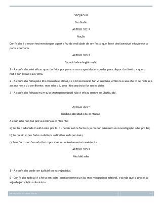 SECÇÃO III
Confissão
ARTIGO 352.º
Noção
Confissão é o reconhecimento que a parte faz da realidade de um facto que lhe é desfavorável e favorece a
parte contrária.
ARTIGO 353.º
Capacidade e legitimação
1 - A confissão só é eficaz quando feita por pessoa com capacidade e poder para dispor do direito a que o
facto confessado se refira.
2 - A confissão feita pelo litisconsorte é eficaz, se o litisconsócio for voluntário, embora o seu efeito se restrinja
ao interesse do confitente; mas não o é, se o litisconsórcio for necessário.
3 - A confissão feita por um substituto processual não é eficaz contra o substituído.

ARTIGO 354.º
Inadmissibilidade da confissão
A confissão não faz prova contra o confitente:
a) Se for declarada insuficiente por lei ou recair sobre facto cujo reconhecimento ou investigação a lei proíba;
b) Se recair sobre factos relativos a direitos indisponíveis;
c) Se o facto confessado for impossível ou notoriamente inexistente.
ARTIGO 355.º
Modalidades

1 - A confissão pode ser judicial ou extrajudicial.
2 - Confissão judicial é a feita em juízo, competente ou não, mesmo quando arbitral, e ainda que o processo
seja de jurisdição voluntária.

Introdução ao Estudo do Direito

141

 