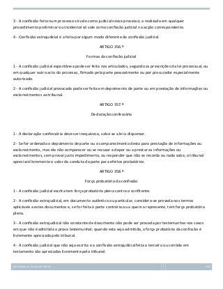 3 - A confissão feita num processo só vale como judicial nesse processo; a realizada em qualquer
procedimento preliminar ou incidental só vale como confissão judicial na acção correspondente.
4 - Confissão extrajudicial é a feita por algum modo diferente da confissão judicial.
ARTIGO 356.º
Formas da confissão judicial
1 - A confissão judicial espontânea pode ser feita nos articulados, segundo as prescrições da lei processual, ou
em qualquer outro acto do processo, firmado pela parte pessoalmente ou por procurador especialmente
autorizado.
2 - A confissão judicial provocada pode ser feita em depoimento de parte ou em prestação de informações ou
esclarecimentos ao tribunal.
ARTIGO 357.º
Declaração confessória

1 - A declaração confessória deve ser inequívoca, salvo se a lei o dispensar.
2 - Se for ordenado o depoimento de parte ou o comparecimento desta para prestação de informações ou
esclarecimento, mas ela não comparecer ou se recusar a depor ou a prestar as informações ou
esclarecimentos, sem provar justo impedimento, ou responder que não se recorda ou nada sabe, o tribunal
apreciará livremente o valor da conduta da parte para efeitos probatórios.
ARTIGO 358.º
Força probatória da confissão
1 - A confissão judicial escrita tem força probatória plena contra o confitente.
2 - A confissão extrajudicial, em documento autêntico ou particular, considera-se provada nos termos
aplicáveis a estes documentos e, se for feita à parte contrária ou a quem a represente, tem força probatória
plena.
3 - A confissão extrajudicial não constante de documento não pode ser provada por testemunhas nos casos
em que não é admitida a prova testemunhal; quando esta seja admitida, a força probatória da confissão é
livremente apreciada pelo tribunal.
4 - A confissão judicial que não seja escrita e a confissão extrajudicial feita a terceiro ou contida em
testamento são apreciadas livremente pelo tribunal.

Introdução ao Estudo do Direito

142

 