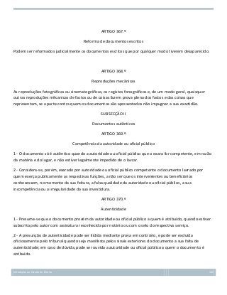 ARTIGO 367.º
Reforma de documentos escritos
Podem ser reformados judicialmente os documentos escritos que por qualquer modo tiverem desaparecido.

ARTIGO 368.º
Reproduções mecânicas
As reproduções fotográficas ou cinematográficas, os registos fonográficos e, de um modo geral, quaisquer
outras reproduções mêcanicas de factos ou de coisas fazem prova plena dos factos e das coisas que
representam, se a parte contra quem os documentos são apresentados não impugnar a sua exactidão.
SUBSECÇÃO II
Documentos autênticos
ARTIGO 369.º
Competência da autoridade ou oficial público
1 - O documento só é autêntico quando a autoridade ou oficial público que o exara for competente, em razão
da matéria e do lugar, e não estiver legalmente impedido de o lavrar.
2 - Considera-se, porém, exarado por autoridade ou oficial público competente o documento lavrado por
quem exerça publicamente as respectivas funções, a não ser que os intervenientes ou beneficiários
conhecessem, no momento da sua feitura, a falsa qualidade da autoridade ou oficial público, a sua
incompetência ou a irregularidade da sua investidura.
ARTIGO 370.º
Autenticidade
1 - Presume-se que o documento provém da autoridade ou oficial público a quem é atribuído, quando estiver
subscrito pelo autor com assinatura reconhecida por notário ou com o selo do respectivo serviço.
2 - A presunção de autenticidade pode ser ilidida mediante prova em contrário, e pode ser excluída
oficiosamente pelo tribunal quando seja manifesta pelos sinais exteriores do documento a sua falta de
autenticidade; em caso de dúvida, pode ser ouvida a autoridade ou oficial público a quem o documento é
atribuído.

Introdução ao Estudo do Direito

145

 