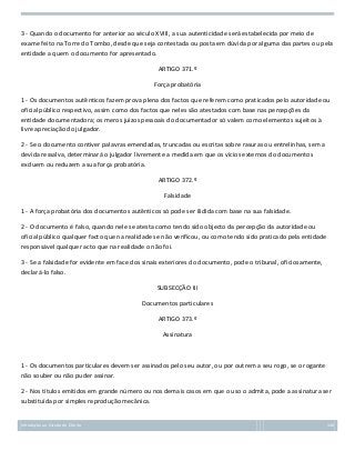 3 - Quando o documento for anterior ao século XVIII, a sua autenticidade será estabelecida por meio de
exame feito na Torre do Tombo, desde que seja contestada ou posta em dúvida por alguma das partes ou pela
entidade a quem o documento for apresentado.
ARTIGO 371.º
Força probatória
1 - Os documentos autênticos fazem prova plena dos factos que referem como praticados pelo autoridade ou
oficial público respectivo, assim como dos factos que neles são atestados com base nas percepções da
entidade documentadora; os meros juízos pessoais do documentador só valem como elementos sujeitos à
livre apreciação do julgador.
2 - Se o documento contiver palavras emendadas, truncadas ou escritas sobre rasuras ou entrelinhas, sem a
devida ressalva, determinará o julgador livremente a medida em que os vícios externos do documentos
excluem ou reduzem a sua força probatória.
ARTIGO 372.º
Falsidade
1 - A força probatória dos documentos autênticos só pode ser ilidida com base na sua falsidade.
2 - O documento é falso, quando nele se atesta como tendo sido objecto da percepção da autoridade ou
oficial público qualquer facto que na realidade se não verificou, ou como tendo sido praticado pela entidade
responsável qualquer acto que na realidade o não foi.
3 - Se a falsidade for evidente em face dos sinais exteriores do documento, pode o tribunal, oficiosamente,
declará-lo falso.
SUBSECÇÃO III
Documentos particulares
ARTIGO 373.º
Assinatura

1 - Os documentos particulares devem ser assinados pelo seu autor, ou por outrem a seu rogo, se o rogante
não souber ou não puder assinar.
2 - Nos títulos emitidos em grande número ou nos demais casos em que o uso o admita, pode a assinatura ser
substituída por simples reprodução mecânica.

Introdução ao Estudo do Direito

146

 
