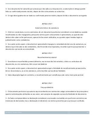 3 - Se o documento for subscrito por pessoa que não saiba ou não possa ler, a subscrição só obriga quando
feita ou confirmada perante notário, depois de lido o documento ao subscritor.
4 - O rogo deve igualmente ser dado ou confirmado perante notário, depois de lido o documento ao rogante.

ARTIGO 374.º
Autoria da letra e da assinatura
1 - A letra e a assinatura, ou só a assinatura, de um documento particular consideram-se verdadeiras, quando
reconhecidas ou não impugnadas, pela parte contra quem o documento é apresentado, ou quando esta
declare não saber se lhe pertencem, apesar de lhe serem atribuídas, ou quando sejam havidas legal ou
judicialmente como verdadeiras.
2 - Se a parte contra quem o documento é apresentado impugnar a veracidade da letra ou da assinatura, ou
declarar que não sabe se são verdadeiras, não lhe sendo elas imputadas, incumbe à parte que apresentar o
documento a prova da sua veracidade.
ARTIGO 375.º
Reconhecimento notarial
1 - Se estiverem reconhecidas presencialmente, nos termos das leis notariais, a letra e a assinatura do
documento, ou só a assinatura, têm-se por verdadeiras.
2 - Se a parte contra quem o documento é apresentado arguir a falsidade do reconhecimento presencial da
letra e da assinatura, ou só da assinatura, a ela incumbe a prova dessa falsidade.
3 - Salvo disposição legal em contrário, o reconhecimento por semelhança vale como mero juízo pericial.

ARTIGO 376.º
Força probatória
1 - O documento particular cuja autoria seja reconhecida nos termos dos artigos antecedentes faz prova plena
quanto às declarações atribuídas ao seu autor, sem prejuízo da arguição e prova da falsidade do documento.
2 - Os factos compreendidos na declaração consideram-se provados na medida em que forem contrários aos
interesses do declarante; mas a declaração é indivisível, nos termos prescritos para a prova por confissão.

Introdução ao Estudo do Direito

147

 
