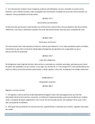3 - Se o documento contiver notas marginais, palavras entrelinhadas, rasuras, emendas ou outros vícios
externos, sem a devida ressalva, cabe ao julgador fixar livremente a medida em que esses vícios excluem ou
reduzem a força probatória do documento.
ARTIGO 377.º
Documentos autenticados
Os documentos particulares autenticados nos termos da lei notarial têm a força probatória dos documentos
autênticos, mas não os substituem quando a lei exija documento desta natureza para a validade do acto.

ARTIGO 378.º
Assinatura em branco
Se o documento tiver sido assinado em branco, total ou parcialmente, o seu valor probatório pode ser ilidido,
mostrando-se que nele se inseriram declarações divergentes do ajustado com o signatário ou que o
documento lhe foi subtraído.
ARTIGO 379.º
Valor dos telegramas
Os telegramas cujos originais tenham sido escritos e assinados ou somente assinados, pela pessoa em nome
de quem são expedidos, ou por outrem a seu rogo, nos termos do n.º 4 do artigo 373.º, são considerados para
todos os efeitos como documentos particulares e estão sujeitos, como tais, ao disposto nos artigos anteriores.

SUBSECÇÃO IV
Disposições especiais
ARTIGO 380.º
Registos e outros escritos
1 - Os registos e outros escritos onde habitualmente alguém tome nota dos pagamentos que lhe são
efectuados fazem prova contra o seu autor, se indicarem inequivocamente, posto que mediante um simples
sinal, a recepção de algum pagamento; mas o autor do escrito pode provar, por qualquer meio, que a nota
não corresponde à realidade.
2 - Têm igual força probatória os mesmos escritos, quando feitos e assinados por outrem, segundo instruções
do credor.
Introdução ao Estudo do Direito

148

 