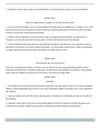 3 - É aplicável nestes casos a regra da indivisibilidade, nos termos prescritos para a prova por confissão.

ARTIGO 381.º
Notas em seguimento, à margem ou no verso do documento
1 - A nota escrita pelo credor, ou por outrem segundo instruções dele, em seguimento, à margem ou no verso
do documento que ficou em poder do credor, ainda que não esteja datada nem firmada, faz prova do facto
anotado, se favorecer a exoneração do devedor.
2 - Idêntico valor é atribuído à nota escrita pelo credor, ou segundo instruções dele, em seguimento, à
margem ou no verso de documento de quitação ou de título de dívida em poder do devedor.
3 - A força probatória das notas pode ser contrariada por qualquer meio de prova; mas, quando se trate de
quitação no documento ou título em poder do devedor, se a nota estiver assinada pelo credor, são aplicáveis
as regras legais acerca dos documentos particulares assinados pelo seu autor.

ARTIGO 382.º
Cancelamento dos escritos ou notas
Se forem cancelados pelo credor, os escritos a que se referem os dois artigos anteriores perdem a força
probatória que neles lhes é atribuída, ainda que o cancelamento não prejudique a sua leitura, salvo quando
forem feitos por exigência do devedor ou de terceiro, nos termos do artigo 788.º.
ARTIGO 383.º
Certidões
1 - As certidões de teor extraídas de documentos arquivados nas repartições notariais ou noutras repartições
públicas, quando expedidas pelo notário ou por outro depositário público autorizado, têm a força probatória
dos originais.
2 - A prova resultante da certidão de teor parcial pode ser invalidada ou modificada por meio da certidão de
teor integral.
3 - Qualquer interessado, e bem assim a autoridade pública a quem for exibida, para efeito de prova, uma
certidão parcial, podem exigir do apresentante a exibição da certidão integral correspondente.

Introdução ao Estudo do Direito

149

 