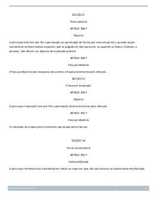 SECÇÃO V
Prova pericial
ARTIGO 388.º
Objecto
A prova pericial tem por fim a percepção ou apreciação de factos por meio de peritos, quando sejam
necessários conhecimentos especiais que os julgadores não possuem, ou quando os factos, relativos a
pessoas, não devam ser objecto de inspecção judicial.
ARTIGO 389.º
Força probatória
A força probatória das respostas dos peritos é fixada livremente pelo tribunal.
SECÇÃO VI
Prova por inspecção
ARTIGO 390.º
Objecto
A prova por inspecção tem por fim a percepção directa de factos pelo tribunal.
ARTIGO 391.º
Força probatória
O resultado da inspecção é livremente apreciado pelo tribunal.

SECÇÃO VII
Prova testemunhal
ARTIGO 392.º
Admissibilidade
A prova por testemunhas é admitida em todos os casos em que não seja directa ou indirectamente afastada.

Introdução ao Estudo do Direito

151

 