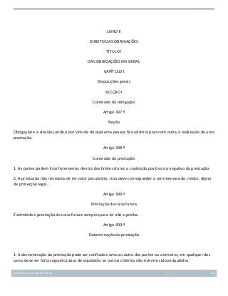 LIVRO II
DIREITO DAS OBRIGAÇÕES
TÍTULO I
DAS OBRIGAÇÕES EM GERAL
CAPÍTULO I
Disposições gerais
SECÇÃO I
Conteúdo da obrigação
Artigo 397.º
Noção
Obrigação é o vínculo jurídico por virtude do qual uma pessoa fica adstrita para com outra à realização de uma
prestação.
Artigo 398.º
Conteúdo da prestação
1. As partes podem fixar livremente, dentro dos limites da lei, o conteúdo positivo ou negativo da prestação.
2. A prestação não necessita de ter valor pecuniário; mas deve corresponder a um interesse do credor, digno
de protecção legal.
Artigo 399.º
Prestação de coisa futura
É admitida a prestação de coisa futura sempre que a lei não a proíba.
Artigo 400.º
Determinação da prestação

1. A determinação da prestação pode ser confiada a uma ou outra das partes ou a terceiro; em qualquer dos
casos deve ser feita segundo juízos de equidade, se outros critérios não tiverem sido estipulados.
Introdução ao Estudo do Direito

152

 